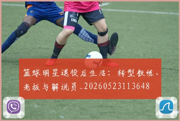 篮球明星退役后生活：转型教练、老板与解说员_20260523113648