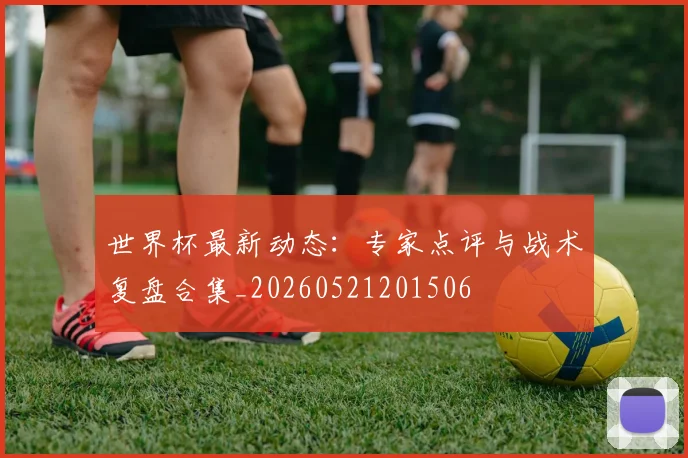 世界杯最新动态:专家点评与战术复盘合集_20260521201506